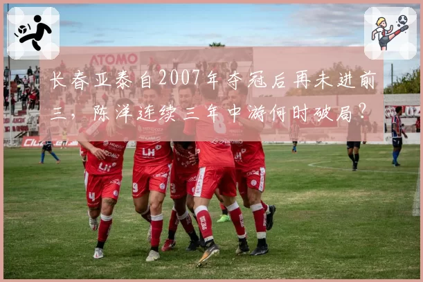 长春亚泰自2007年夺冠后再未进前三，陈洋连续三年中游何时破局？