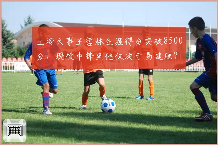 上海久事王哲林生涯得分突破8500分,现役中锋里他仅次于易建联?