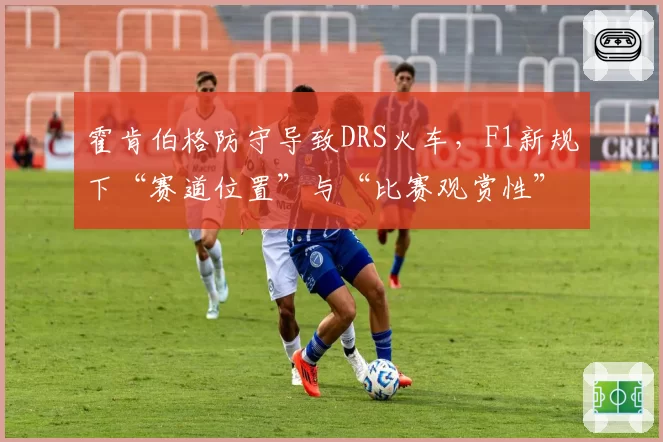 霍肯伯格防守导致DRS火车,F1新规下“赛道位置”与“比赛观赏性”平衡难题