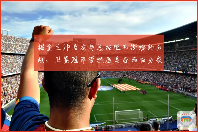 掘金主帅马龙与总经理布斯续约分歧，卫冕冠军管理层是否面临分裂？