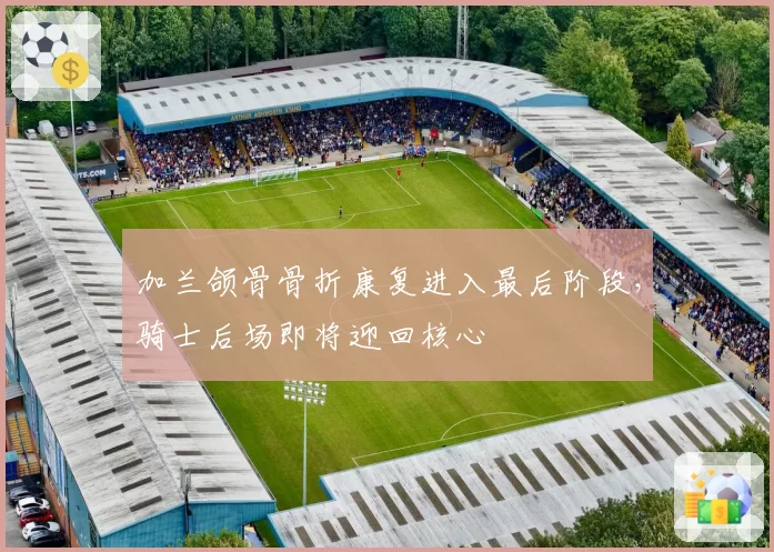 加兰颌骨骨折康复进入最后阶段，骑士后场即将迎回核心