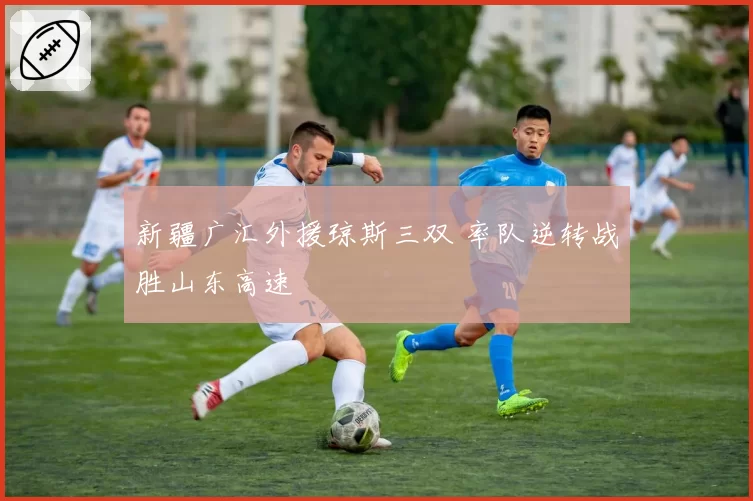 新疆广汇外援琼斯三双 率队逆转战胜山东高速