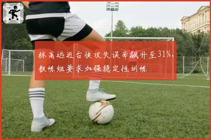 林高远近台快攻失误率飙升至31%,教练组要求加强稳定性训练