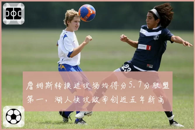 詹姆斯转换进攻场均得分5.7分联盟第一,湖人快攻效率创近五年新高