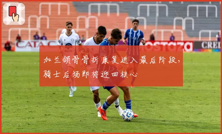 加兰颌骨骨折康复进入最后阶段,骑士后场即将迎回核心