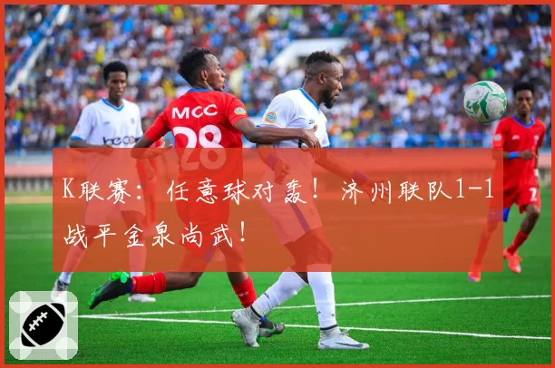 K联赛：任意球对轰！济州联队1-1战平金泉尚武！