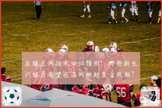 发球上网战术回归预测:哪些新生代球员有望在温网掀起复古风潮?