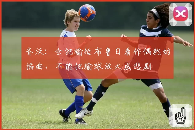 齐沃:会把输给布鲁日看作偶然的插曲,不能把输球放大成悲剧