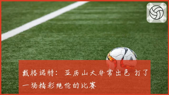 戴格诺特:亚历山大非常出色 打了一场精彩绝伦的比赛