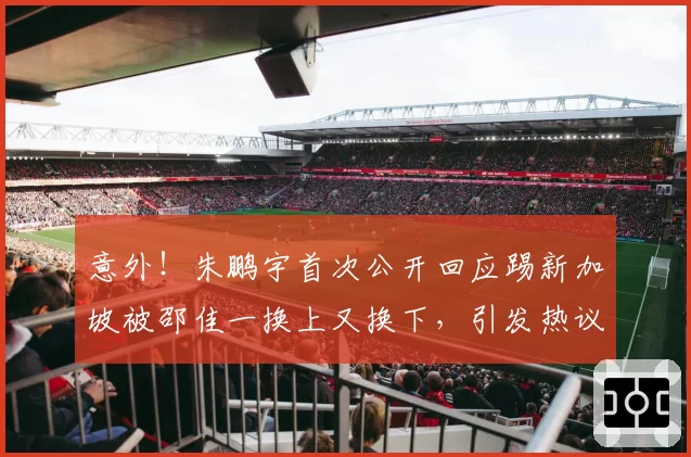 意外!朱鹏宇首次公开回应踢新加坡被邵佳一换上又换下,引发热议