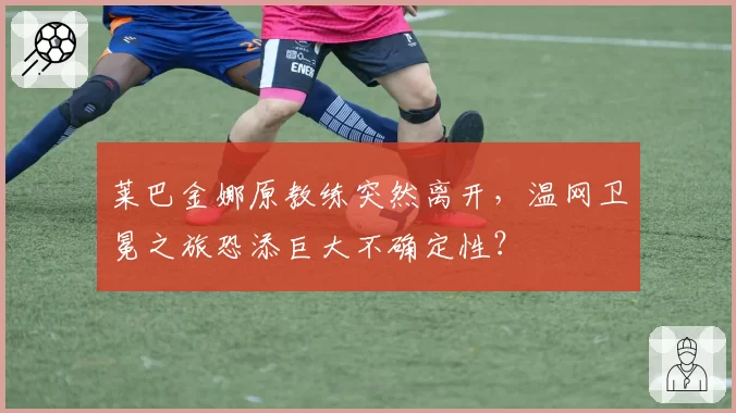 莱巴金娜原教练突然离开，温网卫冕之旅恐添巨大不确定性？