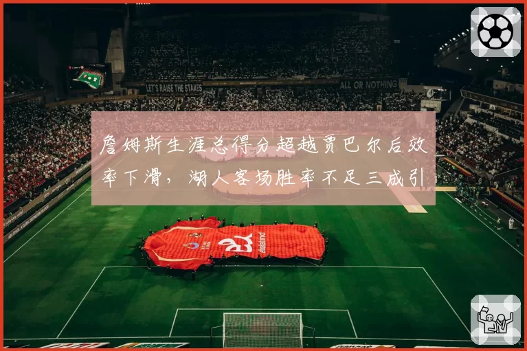 詹姆斯生涯总得分超越贾巴尔后效率下滑，湖人客场胜率不足三成引争议