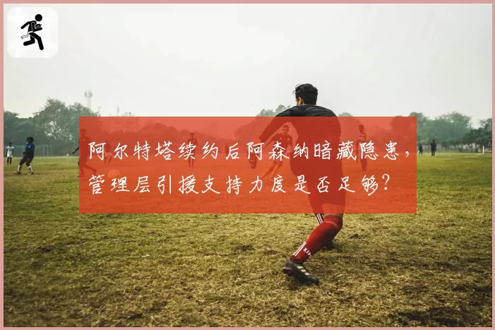 阿尔特塔续约后阿森纳暗藏隐患，管理层引援支持力度是否足够？