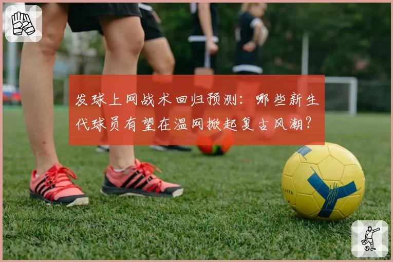 发球上网战术回归预测:哪些新生代球员有望在温网掀起复古风潮?