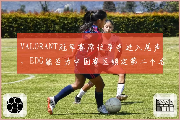 VALORANT冠军赛席位争夺进入尾声，EDG能否为中国赛区锁定第二个名额？