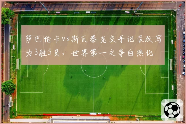 萨巴伦卡vs斯瓦泰克交手记录改写为3胜5负，世界第一之争白热化