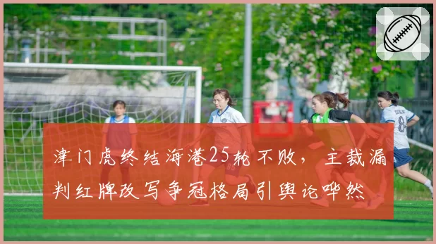 津门虎终结海港25轮不败，主裁漏判红牌改写争冠格局引舆论哗然