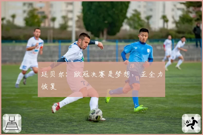 廷贝尔:欧冠决赛是梦想,正全力恢复