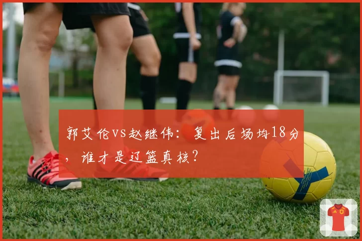 郭艾伦vs赵继伟:复出后场均18分,谁才是辽篮真核?