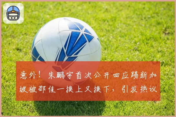 意外!朱鹏宇首次公开回应踢新加坡被邵佳一换上又换下,引发热议