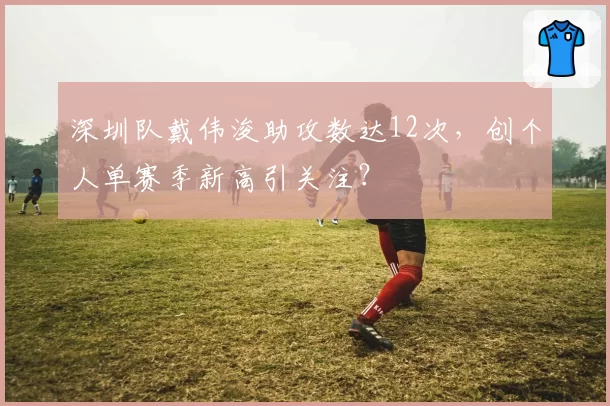 深圳队戴伟浚助攻数达12次，创个人单赛季新高引关注？