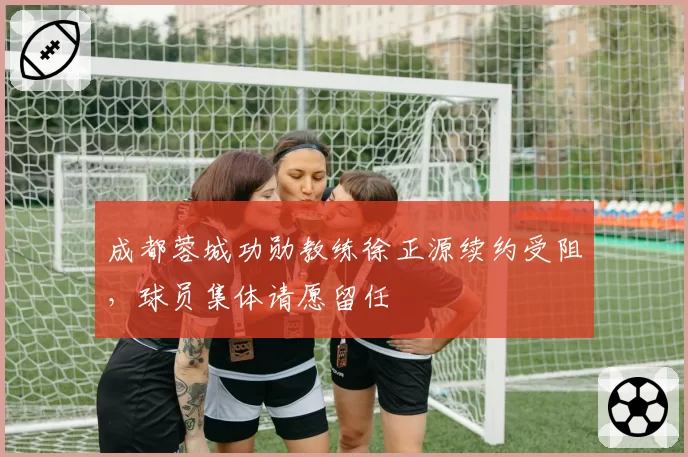 成都蓉城功勋教练徐正源续约受阻，球员集体请愿留任