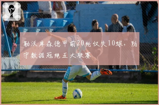 勒沃库森德甲前20轮仅失10球，防守数据冠绝五大联赛