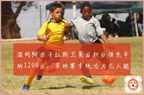 温网阿尔卡拉斯卫冕后积分领先辛纳1200分，草地赛季统治力无人能及