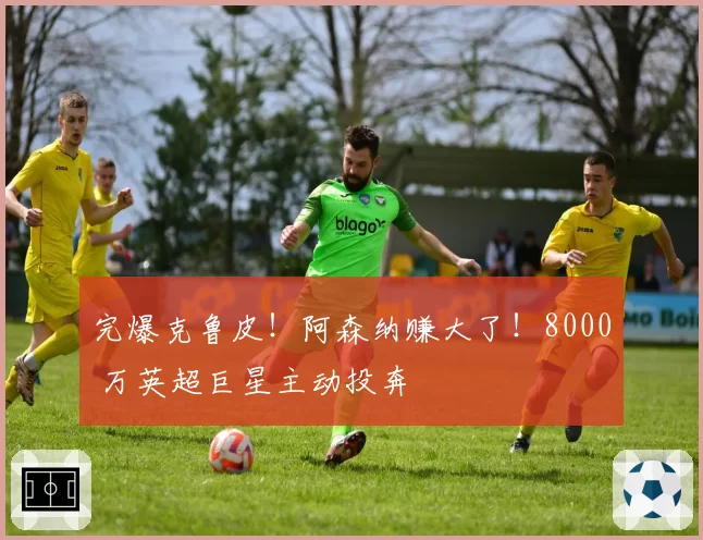 完爆克鲁皮!阿森纳赚大了!8000 万英超巨星主动投奔